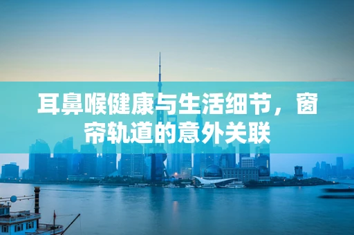 耳鼻喉健康与生活细节，窗帘轨道的意外关联