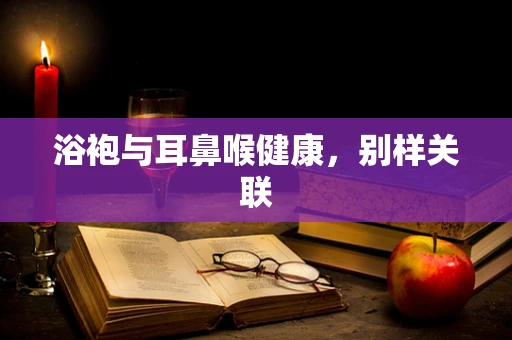 浴袍与耳鼻喉健康，别样关联
