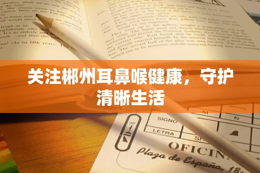 关注郴州耳鼻喉健康，守护清晰生活
