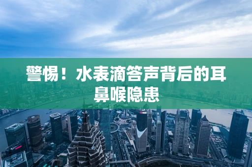 警惕！水表滴答声背后的耳鼻喉隐患