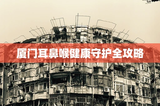 厦门耳鼻喉健康守护全攻略