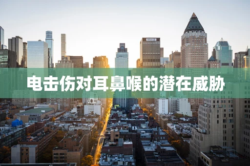 电击伤对耳鼻喉的潜在威胁