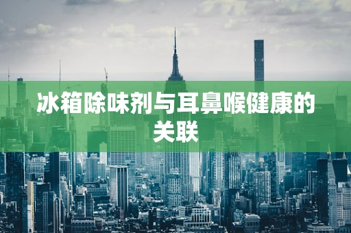 冰箱除味剂与耳鼻喉健康的关联