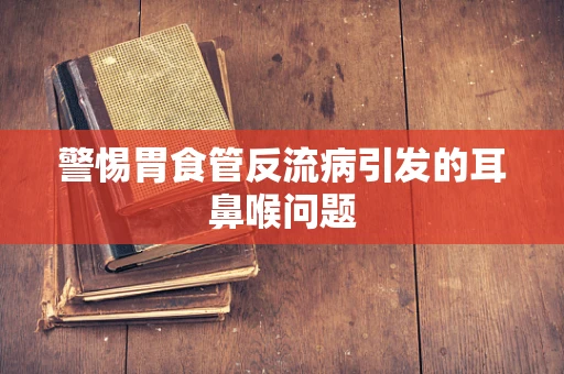 警惕胃食管反流病引发的耳鼻喉问题