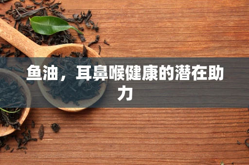 鱼油，耳鼻喉健康的潜在助力