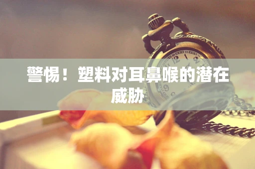警惕！塑料对耳鼻喉的潜在威胁
