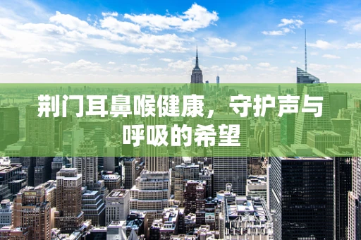 荆门耳鼻喉健康，守护声与呼吸的希望