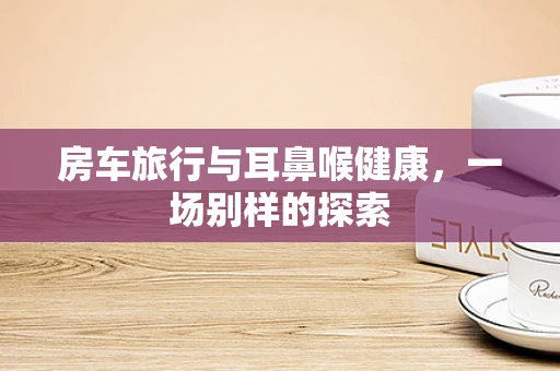 房车旅行与耳鼻喉健康，一场别样的探索