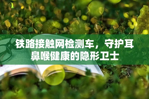 铁路接触网检测车，守护耳鼻喉健康的隐形卫士
