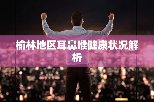 榆林地区耳鼻喉健康状况解析