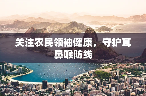 关注农民领袖健康，守护耳鼻喉防线