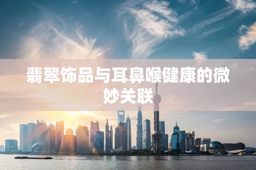 翡翠饰品与耳鼻喉健康的微妙关联