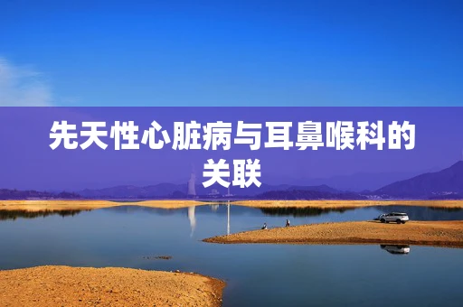 先天性心脏病与耳鼻喉科的关联