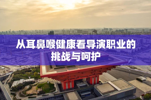 从耳鼻喉健康看导演职业的挑战与呵护