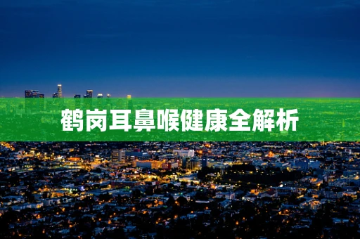 鹤岗耳鼻喉健康全解析