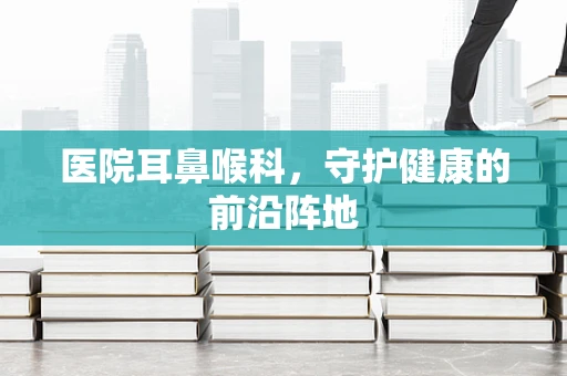 医院耳鼻喉科，守护健康的前沿阵地