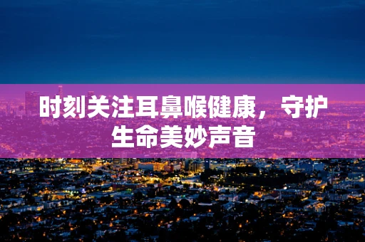 时刻关注耳鼻喉健康，守护生命美妙声音