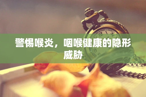 警惕喉炎，咽喉健康的隐形威胁