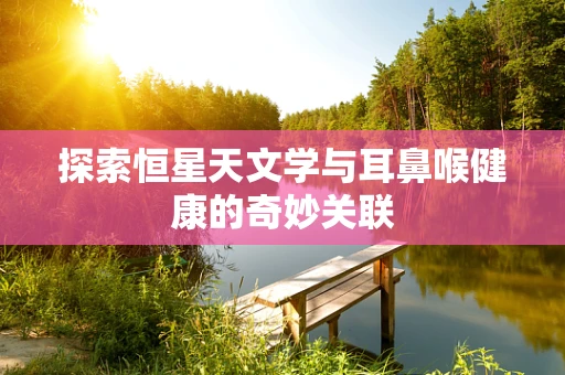 探索恒星天文学与耳鼻喉健康的奇妙关联