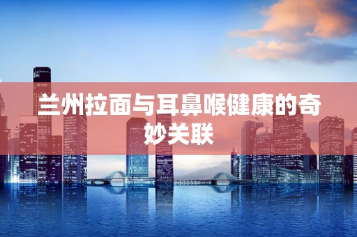 兰州拉面与耳鼻喉健康的奇妙关联