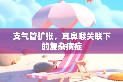 支气管扩张，耳鼻喉关联下的复杂病症
