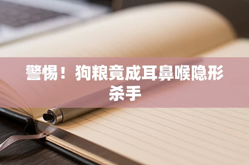警惕！狗粮竟成耳鼻喉隐形杀手