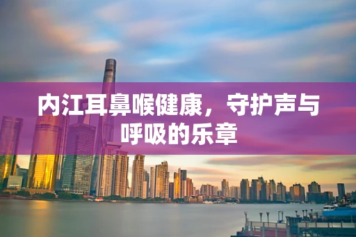 内江耳鼻喉健康，守护声与呼吸的乐章
