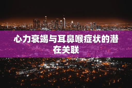 心力衰竭与耳鼻喉症状的潜在关联