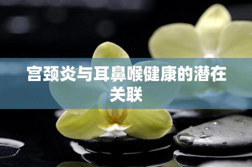 宫颈炎与耳鼻喉健康的潜在关联