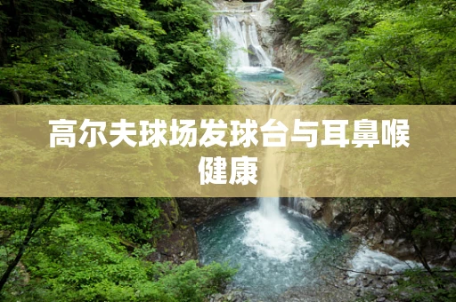高尔夫球场发球台与耳鼻喉健康