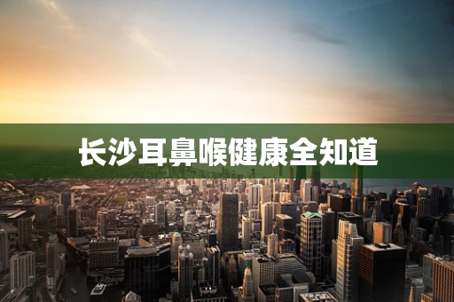 长沙耳鼻喉健康全知道