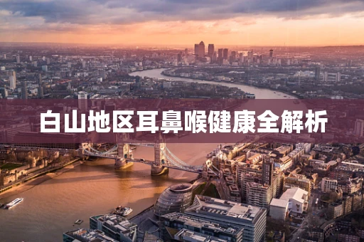 白山地区耳鼻喉健康全解析