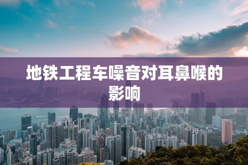 地铁工程车噪音对耳鼻喉的影响