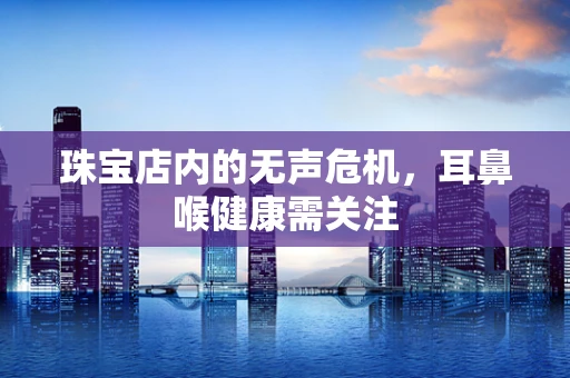 珠宝店内的无声危机，耳鼻喉健康需关注
