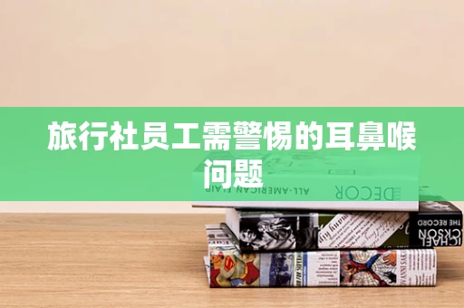 旅行社员工需警惕的耳鼻喉问题
