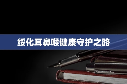绥化耳鼻喉健康守护之路