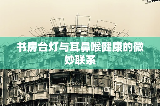 书房台灯与耳鼻喉健康的微妙联系
