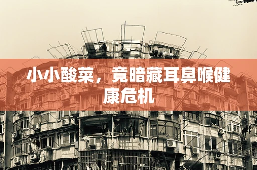 小小酸菜，竟暗藏耳鼻喉健康危机