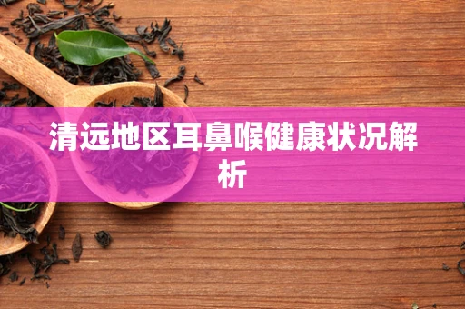 清远地区耳鼻喉健康状况解析