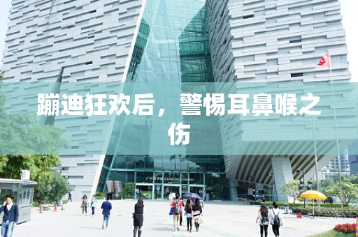 蹦迪狂欢后，警惕耳鼻喉之伤