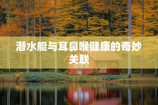 潜水艇与耳鼻喉健康的奇妙关联