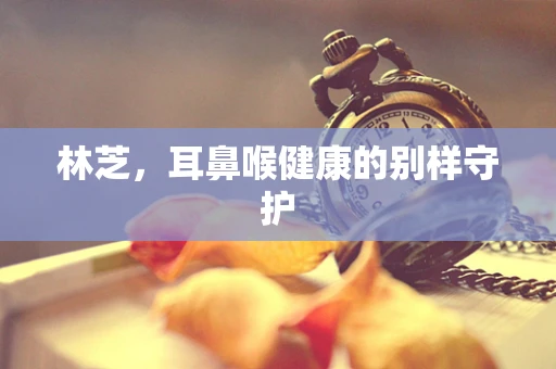 林芝，耳鼻喉健康的别样守护