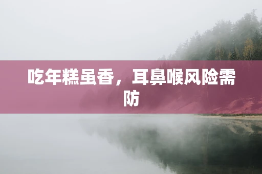 吃年糕虽香，耳鼻喉风险需防