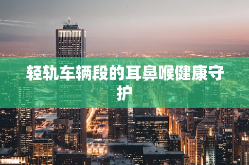 轻轨车辆段的耳鼻喉健康守护