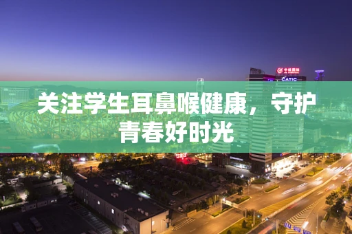 关注学生耳鼻喉健康，守护青春好时光