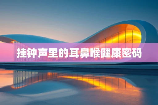 挂钟声里的耳鼻喉健康密码