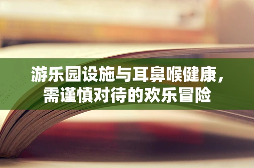 游乐园设施与耳鼻喉健康，需谨慎对待的欢乐冒险