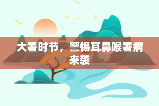 大暑时节，警惕耳鼻喉暑病来袭