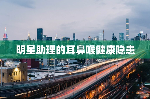 明星助理的耳鼻喉健康隐患
