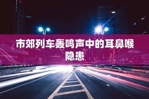 市郊列车轰鸣声中的耳鼻喉隐患